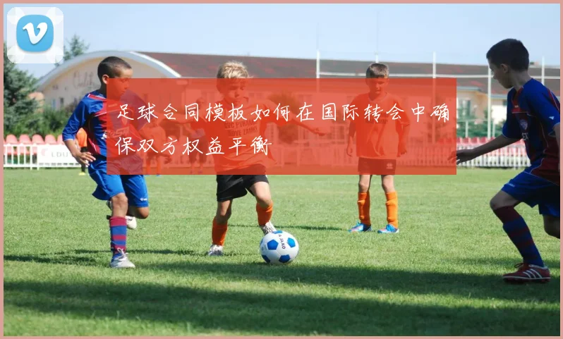 足球合同模板如何在国际转会中确保双方权益平衡