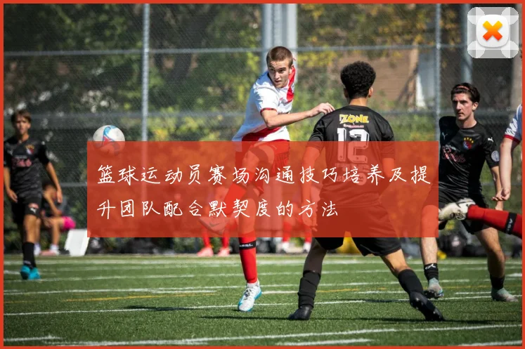 篮球运动员赛场沟通技巧培养及提升团队配合默契度的方法