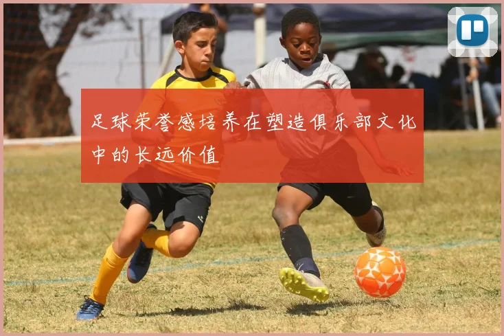 足球荣誉感培养在塑造俱乐部文化中的长远价值