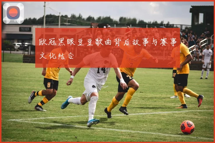 欧冠黑眼豆豆歌曲背后故事与赛事文化结合