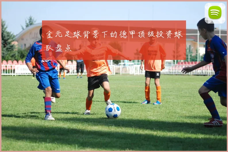 金元足球背景下的德甲顶级投资球队盘点